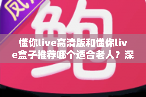 懂你live高清版和懂你live盒子推荐哪个适合老人?深度选购指南助您为长辈选对设备 懂你live高清版和懂你live盒子推荐哪个适合老人?深度选购指南助您为长辈选对设备