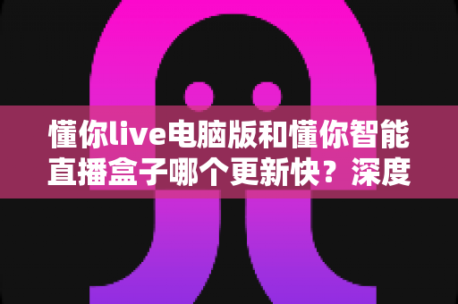 懂你live电脑版和懂你智能直播盒子哪个更新快?深度对比帮你选对直播工具 懂你live电脑版和懂你智能直播盒子哪个更新快?深度对比帮你选对直播工具
