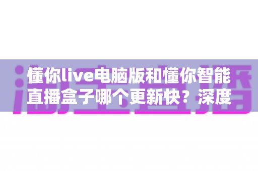 懂你live电脑版和懂你智能直播盒子哪个更新快?深度对比帮你选对直播工具 懂你live电脑版和懂你智能直播盒子哪个更新快?深度对比帮你选对直播工具