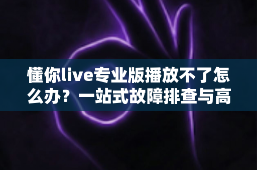 懂你live专业版播放不了怎么办？一站式故障排查与高效解决指南