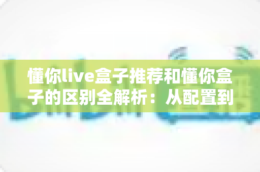 懂你live盒子推荐和懂你盒子的区别全解析：从配置到体验，一文读懂如何选对电视盒子