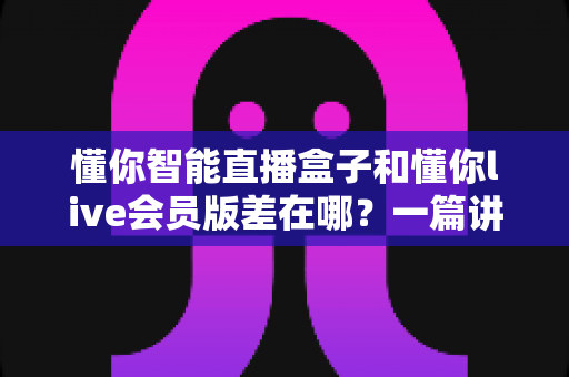 懂你智能直播盒子和懂你live会员版差在哪?一篇讲透功能、价格与选购策略的深度对比指南 懂你智能直播盒子和懂你live会员版差在哪?一篇讲透功能、价格与选购策略的深度对比指南