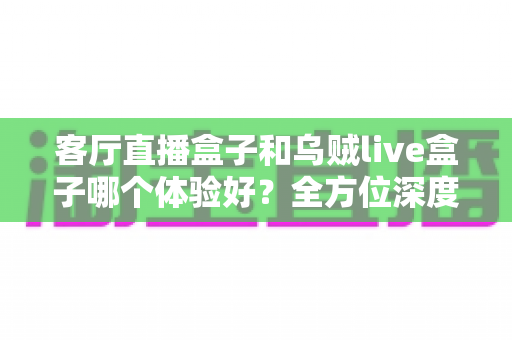 客厅直播盒子和乌贼live盒子哪个体验好?全方位深度对比帮你选对不踩坑 客厅直播盒子和乌贼live盒子哪个体验好?全方位深度对比帮你选对不踩坑