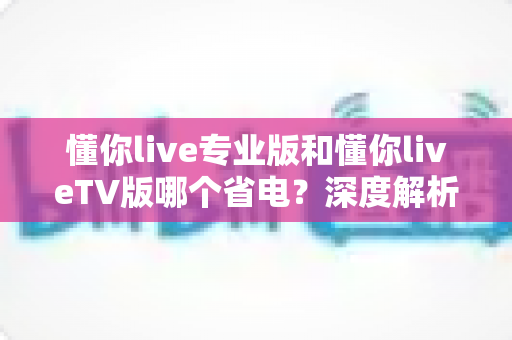 懂你live专业版和懂你liveTV版哪个省电？深度解析功耗差异与省电选择指南