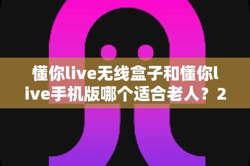 懂你live无线盒子和懂你live手机版哪个适合老人?2025最新选购指南,帮爸妈轻松享受精彩生活 懂你live无线盒子和懂你live手机版哪个适合老人?2025最新选购指南,帮爸妈轻松享受精彩生活