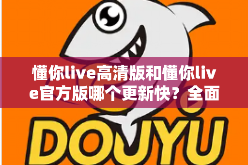 懂你live高清版和懂你live官方版哪个更新快？全面对比分析与选择指南