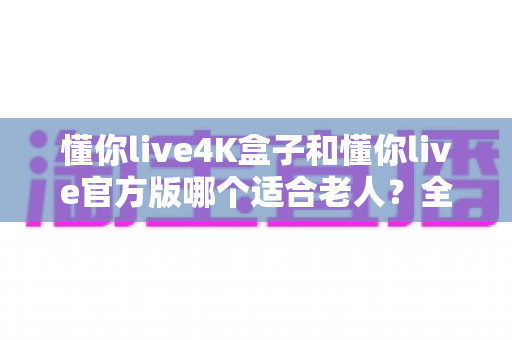 懂你live4K盒子和懂你live官方版哪个适合老人？全方位对比解析帮您选出最佳方案