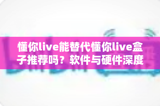 懂你live能替代懂你live盒子推荐吗？软件与硬件深度对比及选购全指南