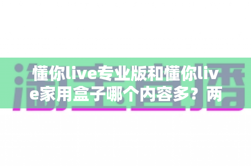 懂你live专业版和懂你live家用盒子哪个内容多?两款设备内容资源全对比与选购指南 懂你live专业版和懂你live家用盒子哪个内容多?两款设备内容资源全对比与选购指南