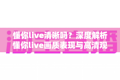 懂你live清晰吗？深度解析懂你live画质表现与高清观看体验全攻略