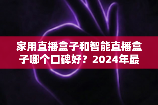 家用直播盒子和智能直播盒子哪个口碑好?2024年最新选购指南帮你一次搞懂 家用直播盒子和智能直播盒子哪个口碑好?2024年最新选购指南帮你一次搞懂