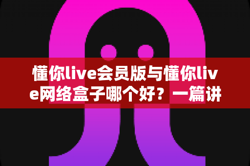 懂你live会员版与懂你live网络盒子哪个好?一篇讲透区别、优劣势与选购指南的全面对比文章 懂你live会员版与懂你live网络盒子哪个好?一篇讲透区别、优劣势与选购指南的全面对比文章