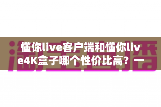 懂你live客户端和懂你live4K盒子哪个性价比高?一文看懂选购门道,省钱又省心 懂你live客户端和懂你live4K盒子哪个性价比高?一文看懂选购门道,省钱又省心