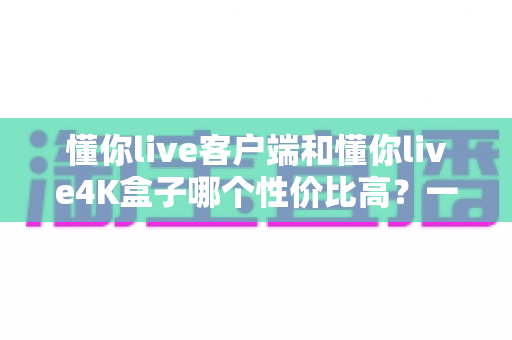 懂你live客户端和懂你live4K盒子哪个性价比高？一文看懂选购门道，省钱又省心