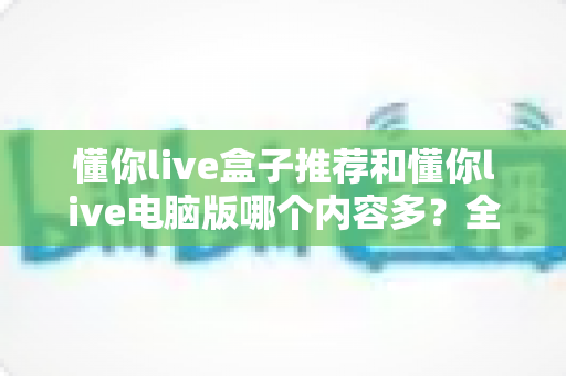 懂你live盒子推荐和懂你live电脑版哪个内容多?全面对比帮你选出最合适的版本 懂你live盒子推荐和懂你live电脑版哪个内容多?全面对比帮你选出最合适的版本
