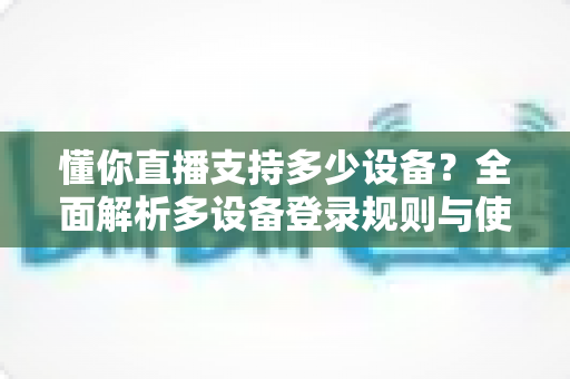 懂你直播支持多少设备？全面解析多设备登录规则与使用技巧