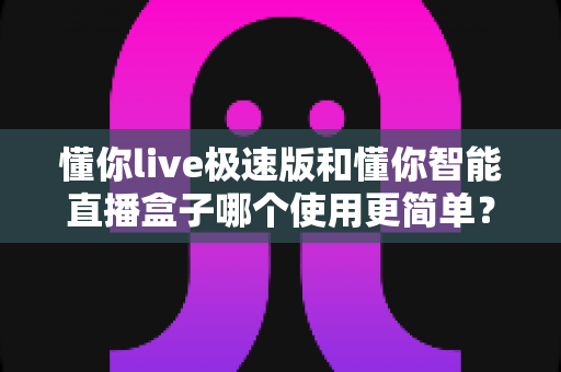 懂你live极速版和懂你智能直播盒子哪个使用更简单?新手零基础上手全维度对比评测指南 懂你live极速版和懂你智能直播盒子哪个使用更简单?新手零基础上手全维度对比评测指南