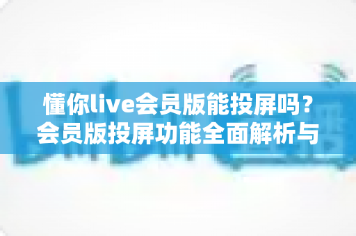 懂你live会员版能投屏吗?会员版投屏功能全面解析与实用教程 懂你live会员版能投屏吗?会员版投屏功能全面解析与实用教程