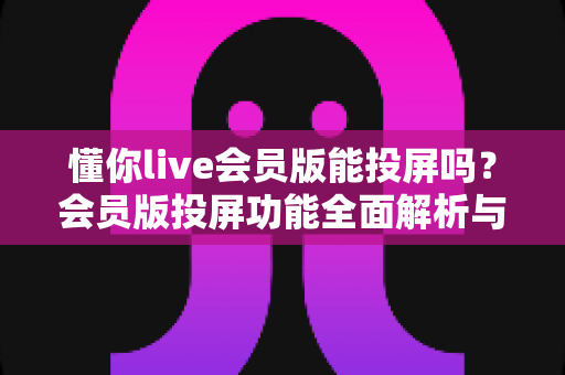 懂你live会员版能投屏吗?会员版投屏功能全面解析与实用教程 懂你live会员版能投屏吗?会员版投屏功能全面解析与实用教程