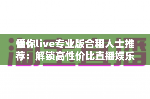 懂你live专业版合租人士推荐：解锁高性价比直播娱乐体验，省钱又安心的合租全攻略