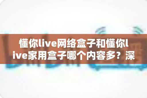 懂你live网络盒子和懂你live家用盒子哪个内容多?深度对比帮你选出更适合的电视盒子 懂你live网络盒子和懂你live家用盒子哪个内容多?深度对比帮你选出更适合的电视盒子