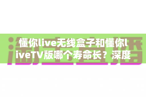 懂你live无线盒子和懂你liveTV版哪个寿命长?深度对比分析与选购指南 懂你live无线盒子和懂你liveTV版哪个寿命长?深度对比分析与选购指南
