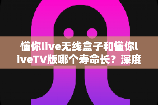 懂你live无线盒子和懂你liveTV版哪个寿命长?深度对比分析与选购指南 懂你live无线盒子和懂你liveTV版哪个寿命长?深度对比分析与选购指南