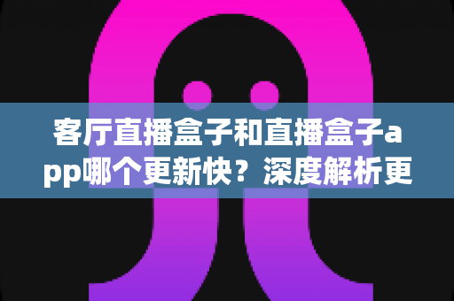 客厅直播盒子和直播盒子app哪个更新快?深度解析更新机制、频率与实用选择指南 客厅直播盒子和直播盒子app哪个更新快?深度解析更新机制、频率与实用选择指南
