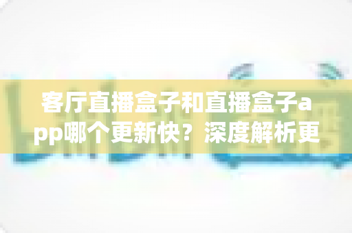 客厅直播盒子和直播盒子app哪个更新快?深度解析更新机制、频率与实用选择指南 客厅直播盒子和直播盒子app哪个更新快?深度解析更新机制、频率与实用选择指南