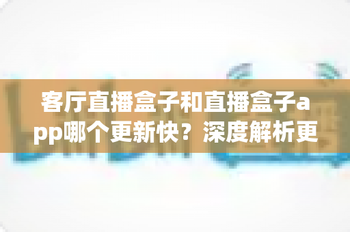 客厅直播盒子和直播盒子app哪个更新快？深度解析更新机制、频率与实用选择指南
