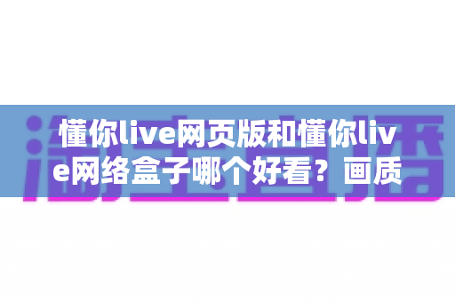 懂你live网页版和懂你live网络盒子哪个好看?画质、操作与使用场景全方位深度对比指南 懂你live网页版和懂你live网络盒子哪个好看?画质、操作与使用场景全方位深度对比指南