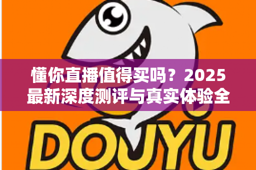 懂你直播值得买吗？2025最新深度测评与真实体验全面解析