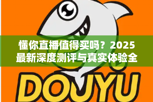 懂你直播值得买吗？2025最新深度测评与真实体验全面解析