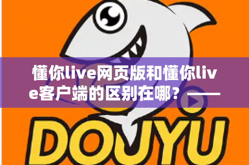 懂你live网页版和懂你live客户端的区别在哪？——功能对比与使用选择全解析