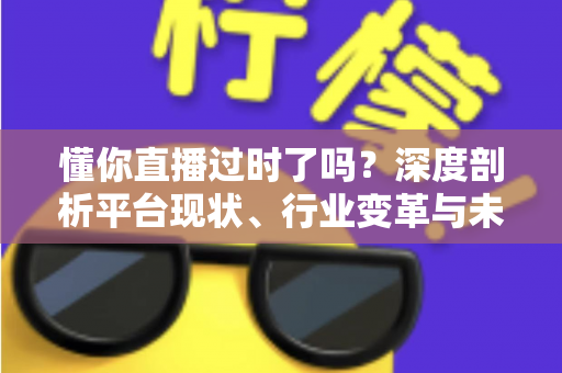 懂你直播过时了吗?深度剖析平台现状、行业变革与未来走向的全面指南 懂你直播过时了吗?深度剖析平台现状、行业变革与未来走向的全面指南