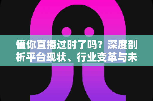 懂你直播过时了吗？深度剖析平台现状、行业变革与未来走向的全面指南