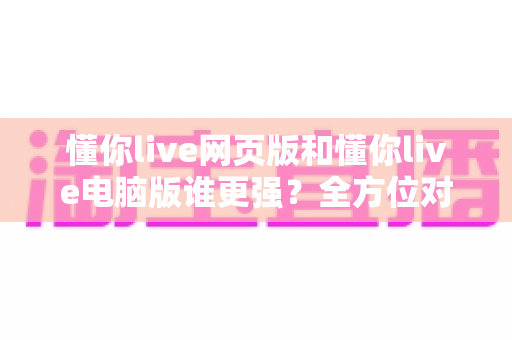 懂你live网页版和懂你live电脑版谁更强？全方位对比帮你选出最适合的观看方式