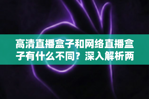 高清直播盒子和网络直播盒子有什么不同？深入解析两款设备的差异与选购要点