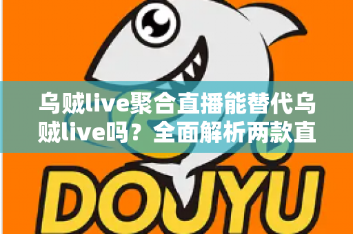 乌贼live聚合直播能替代乌贼live吗?全面解析两款直播工具的功能差异与选购指南 乌贼live聚合直播能替代乌贼live吗?全面解析两款直播工具的功能差异与选购指南