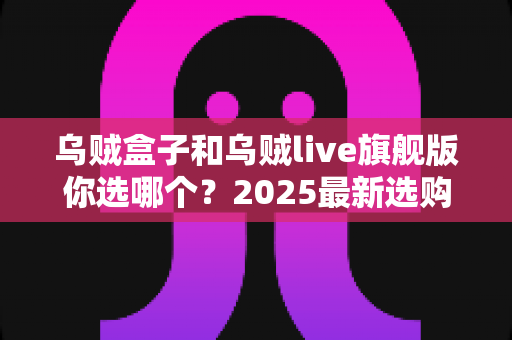 乌贼盒子和乌贼live旗舰版你选哪个?2025最新选购指南与全方位深度对比 乌贼盒子和乌贼live旗舰版你选哪个?2025最新选购指南与全方位深度对比