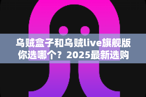 乌贼盒子和乌贼live旗舰版你选哪个?2025最新选购指南与全方位深度对比 乌贼盒子和乌贼live旗舰版你选哪个?2025最新选购指南与全方位深度对比