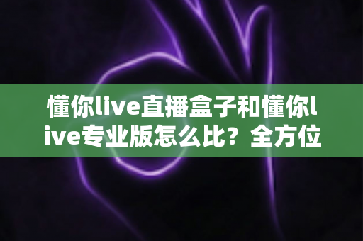 懂你live直播盒子和懂你live专业版怎么比?全方位深度对比解析,帮你精准选对直播装备不走弯路 懂你live直播盒子和懂你live专业版怎么比?全方位深度对比解析,帮你精准选对直播装备不走弯路