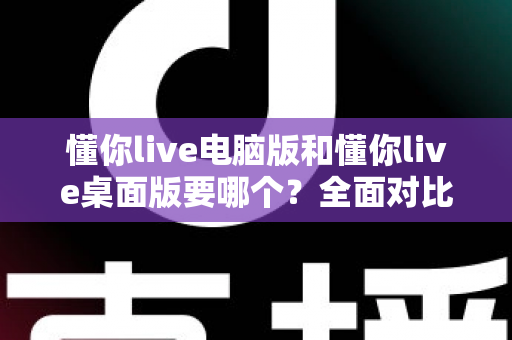 懂你live电脑版和懂你live桌面版要哪个?全面对比分析助你轻松做出最佳选择 懂你live电脑版和懂你live桌面版要哪个?全面对比分析助你轻松做出最佳选择