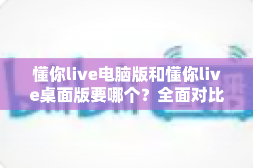懂你live电脑版和懂你live桌面版要哪个？全面对比分析助你轻松做出最佳选择