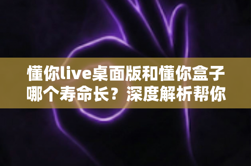 懂你live桌面版和懂你盒子哪个寿命长?深度解析帮你选对产品 懂你live桌面版和懂你盒子哪个寿命长?深度解析帮你选对产品
