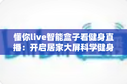 懂你live智能盒子看健身直播：开启居家大屏科学健身新时代