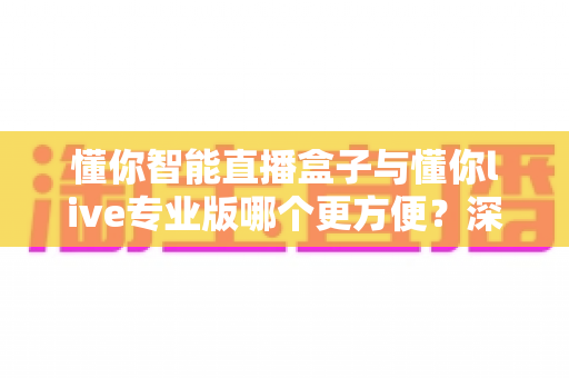 懂你智能直播盒子与懂你live专业版哪个更方便？深度对比帮你选对直播工具