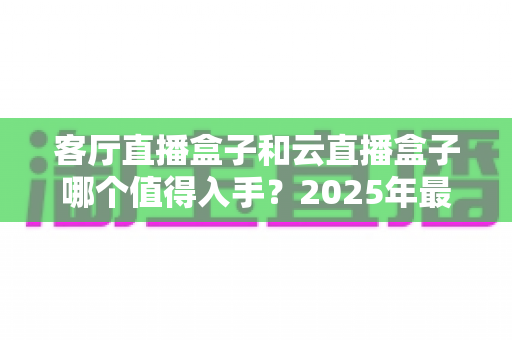 客厅直播盒子和云直播盒子哪个值得入手？2025年最新选购指南，一文帮你告别选择困难！