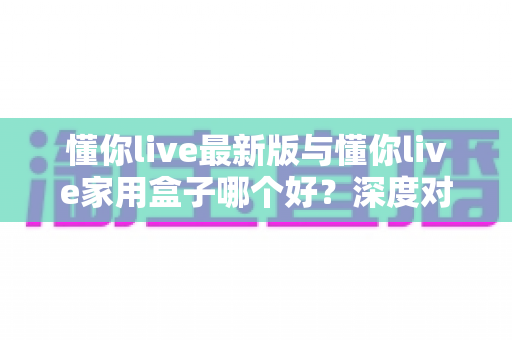 懂你live最新版与懂你live家用盒子哪个好?深度对比分析助你选出最适合的大屏观影方案 懂你live最新版与懂你live家用盒子哪个好?深度对比分析助你选出最适合的大屏观影方案