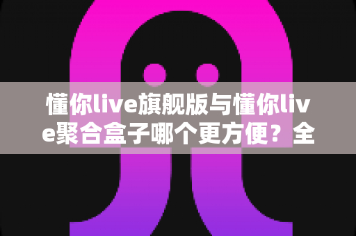 懂你live旗舰版与懂你live聚合盒子哪个更方便？全方位深度对比评测指南